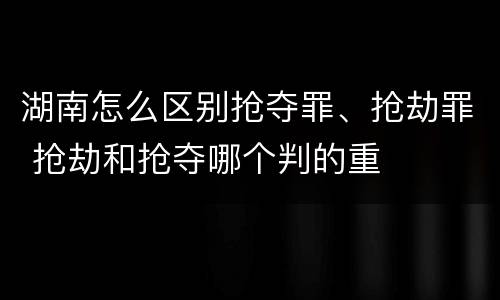 湖南怎么区别抢夺罪、抢劫罪 抢劫和抢夺哪个判的重