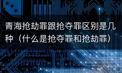 青海抢劫罪跟抢夺罪区别是几种（什么是抢夺罪和抢劫罪）