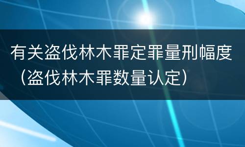 有关盗伐林木罪定罪量刑幅度（盗伐林木罪数量认定）