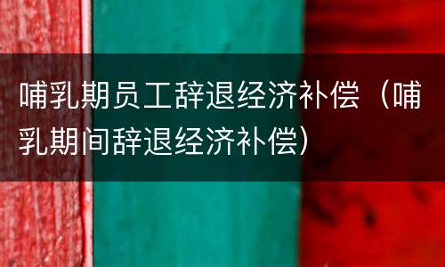 哺乳期员工辞退经济补偿（哺乳期间辞退经济补偿）