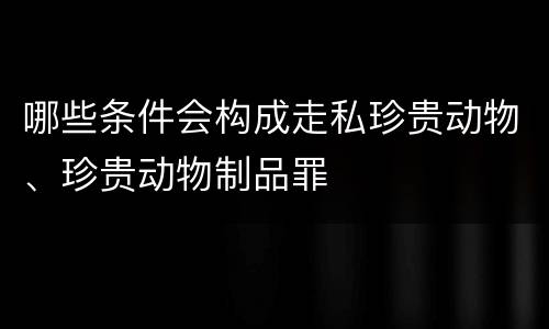 哪些条件会构成走私珍贵动物、珍贵动物制品罪
