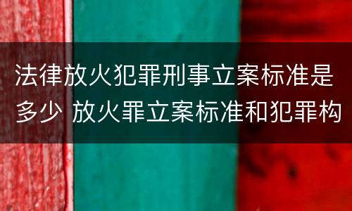 法律放火犯罪刑事立案标准是多少 放火罪立案标准和犯罪构成