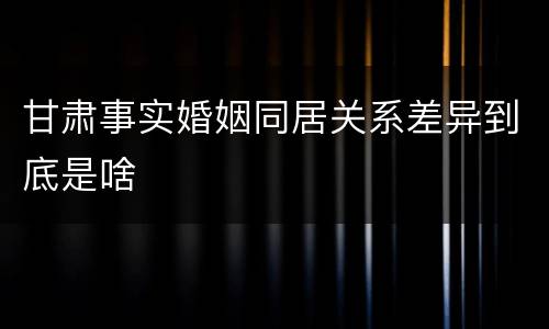 甘肃事实婚姻同居关系差异到底是啥