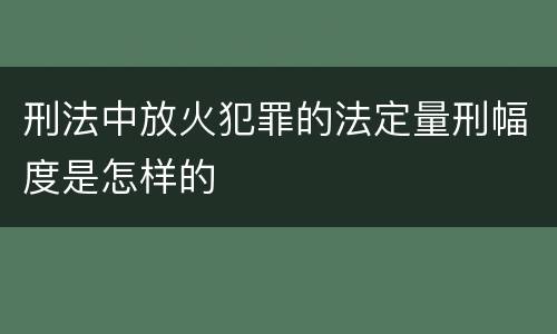 刑法中放火犯罪的法定量刑幅度是怎样的