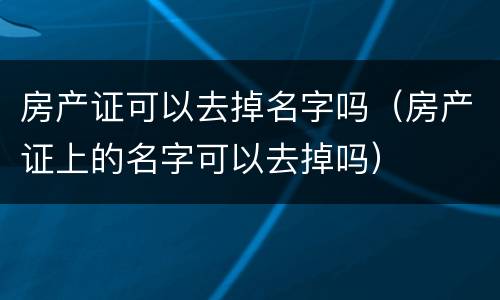 房产证可以去掉名字吗（房产证上的名字可以去掉吗）