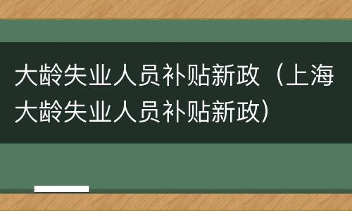 大龄失业人员补贴新政（上海大龄失业人员补贴新政）