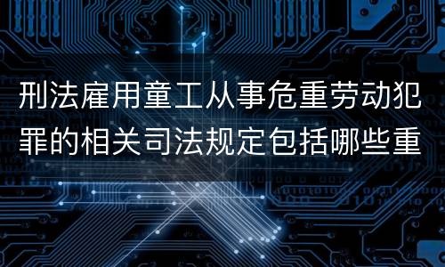 刑法雇用童工从事危重劳动犯罪的相关司法规定包括哪些重要内容
