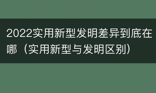 2022实用新型发明差异到底在哪（实用新型与发明区别）