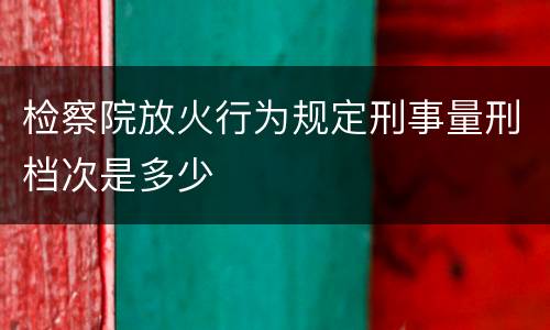 检察院放火行为规定刑事量刑档次是多少