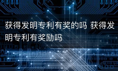 获得发明专利有奖的吗 获得发明专利有奖励吗