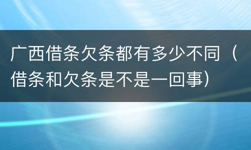广西借条欠条都有多少不同（借条和欠条是不是一回事）