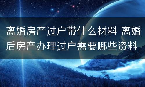 离婚房产过户带什么材料 离婚后房产办理过户需要哪些资料