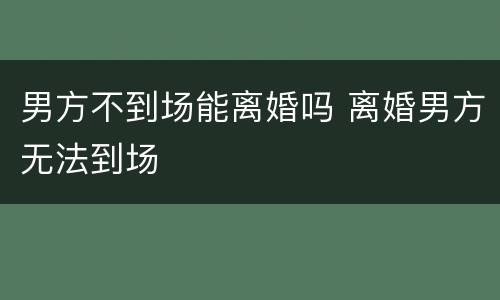 男方不到场能离婚吗 离婚男方无法到场