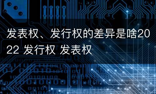发表权、发行权的差异是啥2022 发行权 发表权