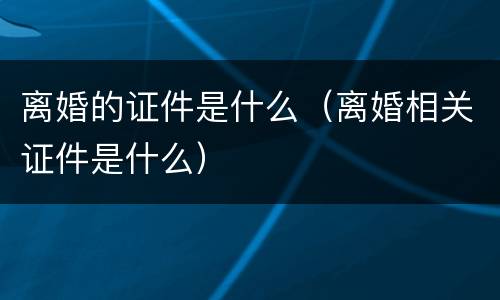 离婚的证件是什么（离婚相关证件是什么）