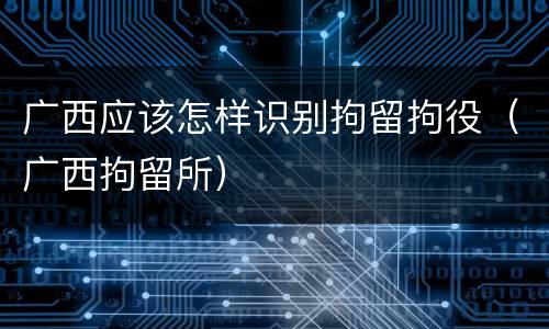 广西应该怎样识别拘留拘役（广西拘留所）