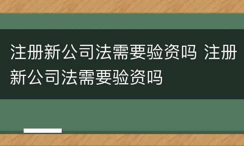 注册新公司法需要验资吗 注册新公司法需要验资吗