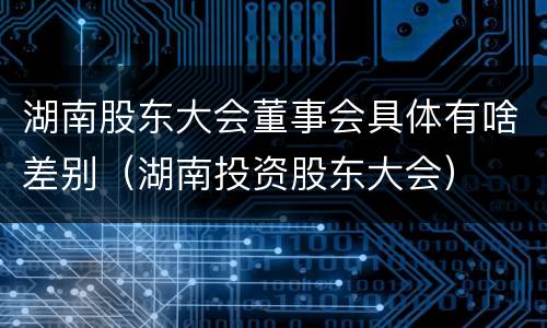 湖南股东大会董事会具体有啥差别（湖南投资股东大会）