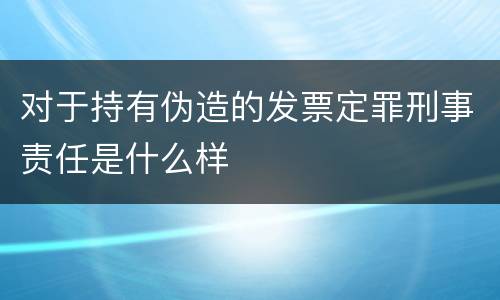 对于持有伪造的发票定罪刑事责任是什么样