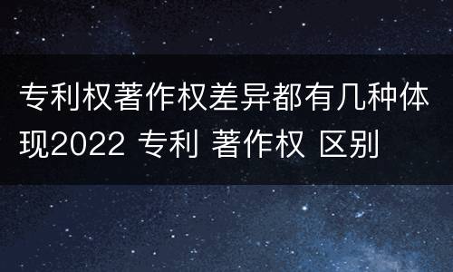专利权著作权差异都有几种体现2022 专利 著作权 区别