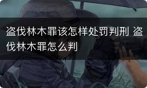 盗伐林木罪该怎样处罚判刑 盗伐林木罪怎么判