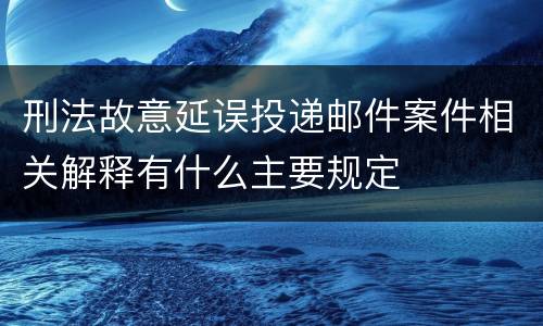 刑法故意延误投递邮件案件相关解释有什么主要规定