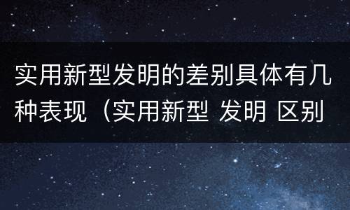 实用新型发明的差别具体有几种表现（实用新型 发明 区别）