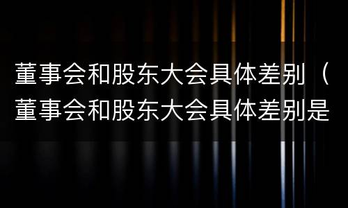 董事会和股东大会具体差别（董事会和股东大会具体差别是什么）