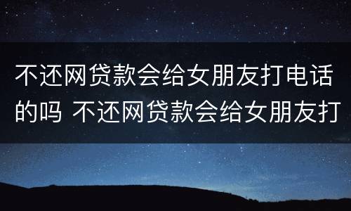 不还网贷款会给女朋友打电话的吗 不还网贷款会给女朋友打电话的吗怎么办