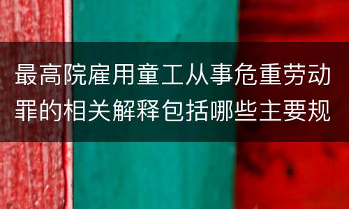 最高院雇用童工从事危重劳动罪的相关解释包括哪些主要规定
