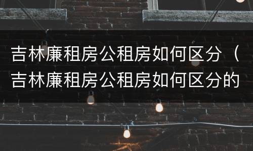 吉林廉租房公租房如何区分（吉林廉租房公租房如何区分的）