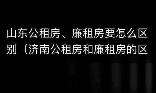 山东公租房、廉租房要怎么区别（济南公租房和廉租房的区别）