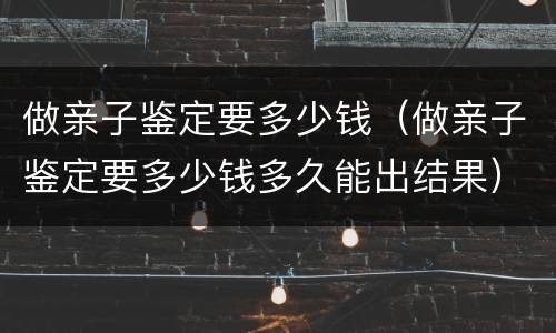 做亲子鉴定要多少钱（做亲子鉴定要多少钱多久能出结果）