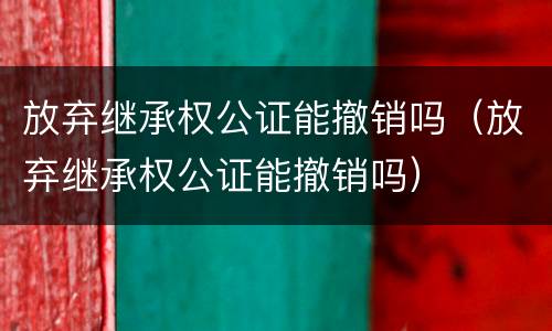 放弃继承权公证能撤销吗（放弃继承权公证能撤销吗）