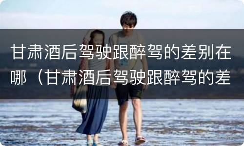 甘肃酒后驾驶跟醉驾的差别在哪（甘肃酒后驾驶跟醉驾的差别在哪里）