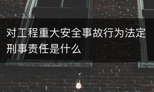 对工程重大安全事故行为法定刑事责任是什么