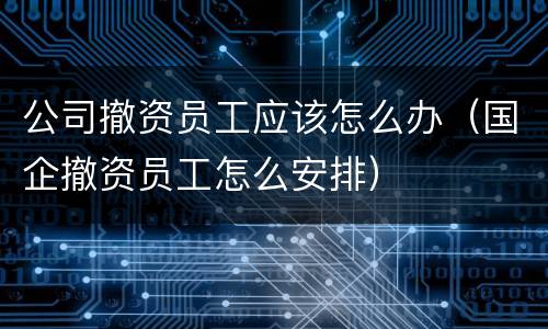 公司撤资员工应该怎么办（国企撤资员工怎么安排）