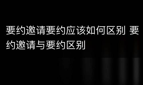 要约邀请要约应该如何区别 要约邀请与要约区别