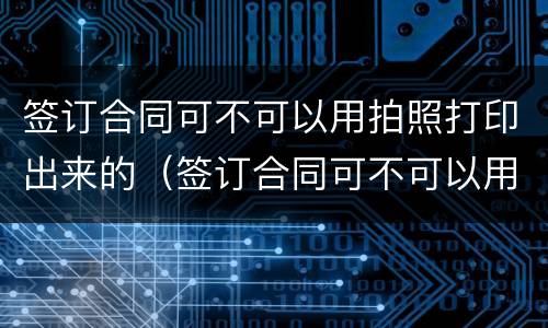 签订合同可不可以用拍照打印出来的（签订合同可不可以用拍照打印出来的纸）