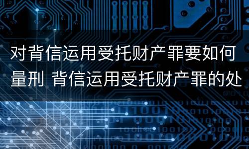 对背信运用受托财产罪要如何量刑 背信运用受托财产罪的处罚对象