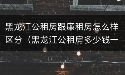 黑龙江公租房跟廉租房怎么样区分（黑龙江公租房多少钱一个月）