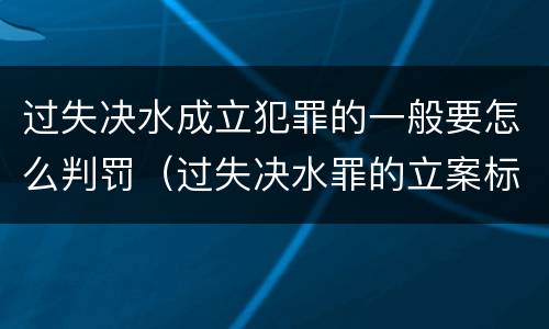 过失决水成立犯罪的一般要怎么判罚（过失决水罪的立案标准）
