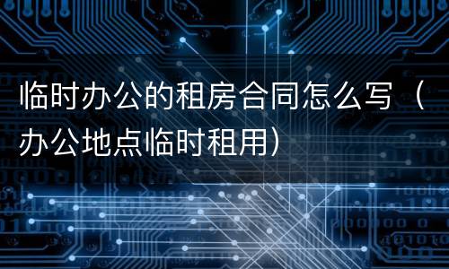 临时办公的租房合同怎么写（办公地点临时租用）