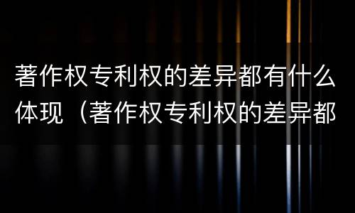 著作权专利权的差异都有什么体现（著作权专利权的差异都有什么体现呢）