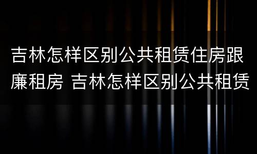 吉林怎样区别公共租赁住房跟廉租房 吉林怎样区别公共租赁住房跟廉租房呢