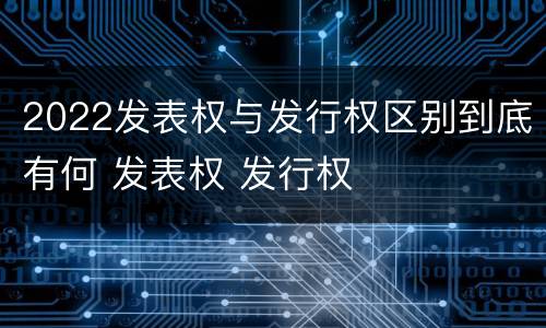 2022发表权与发行权区别到底有何 发表权 发行权