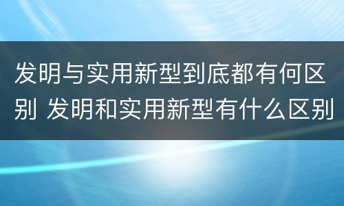发明与实用新型到底都有何区别 发明和实用新型有什么区别
