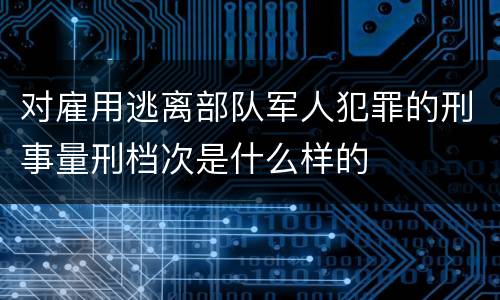 对雇用逃离部队军人犯罪的刑事量刑档次是什么样的
