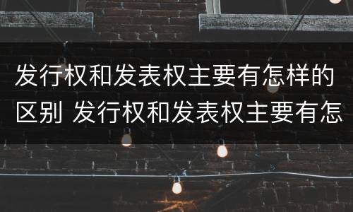 发行权和发表权主要有怎样的区别 发行权和发表权主要有怎样的区别呢