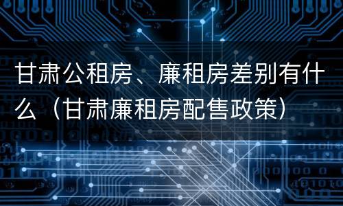 甘肃公租房、廉租房差别有什么（甘肃廉租房配售政策）